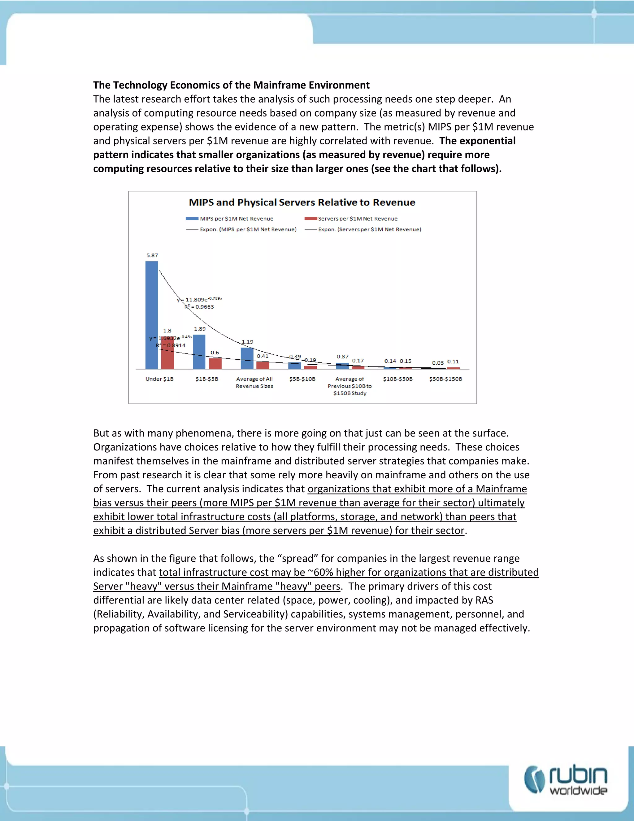 The Technology Economics of the Mainframe Environment
The latest research effort takes the analysis of such processing needs one step deeper. An
analysis of computing resource needs based on company size (as measured by revenue and
operating expense) shows the evidence of a new pattern. The metric(s) MIPS per $1M revenue
and physical servers per $1M revenue are highly correlated with revenue. The exponential
pattern indicates that smaller organizations (as measured by revenue) require more
computing resources relative to their size than larger ones (see the chart that follows).




But as with many phenomena, there is more going on that just can be seen at the surface.
Organizations have choices relative to how they fulfill their processing needs. These choices
manifest themselves in the mainframe and distributed server strategies that companies make.
From past research it is clear that some rely more heavily on mainframe and others on the use
of servers. The current analysis indicates that organizations that exhibit more of a Mainframe
bias versus their peers (more MIPS per $1M revenue than average for their sector) ultimately
exhibit lower total infrastructure costs (all platforms, storage, and network) than peers that
exhibit a distributed Server bias (more servers per $1M revenue) for their sector.

As shown in the figure that follows, the “spread” for companies in the largest revenue range
indicates that total infrastructure cost may be ~60% higher for organizations that are distributed
Server "heavy" versus their Mainframe "heavy" peers. The primary drivers of this cost
differential are likely data center related (space, power, cooling), and impacted by RAS
(Reliability, Availability, and Serviceability) capabilities, systems management, personnel, and
propagation of software licensing for the server environment may not be managed effectively.
 