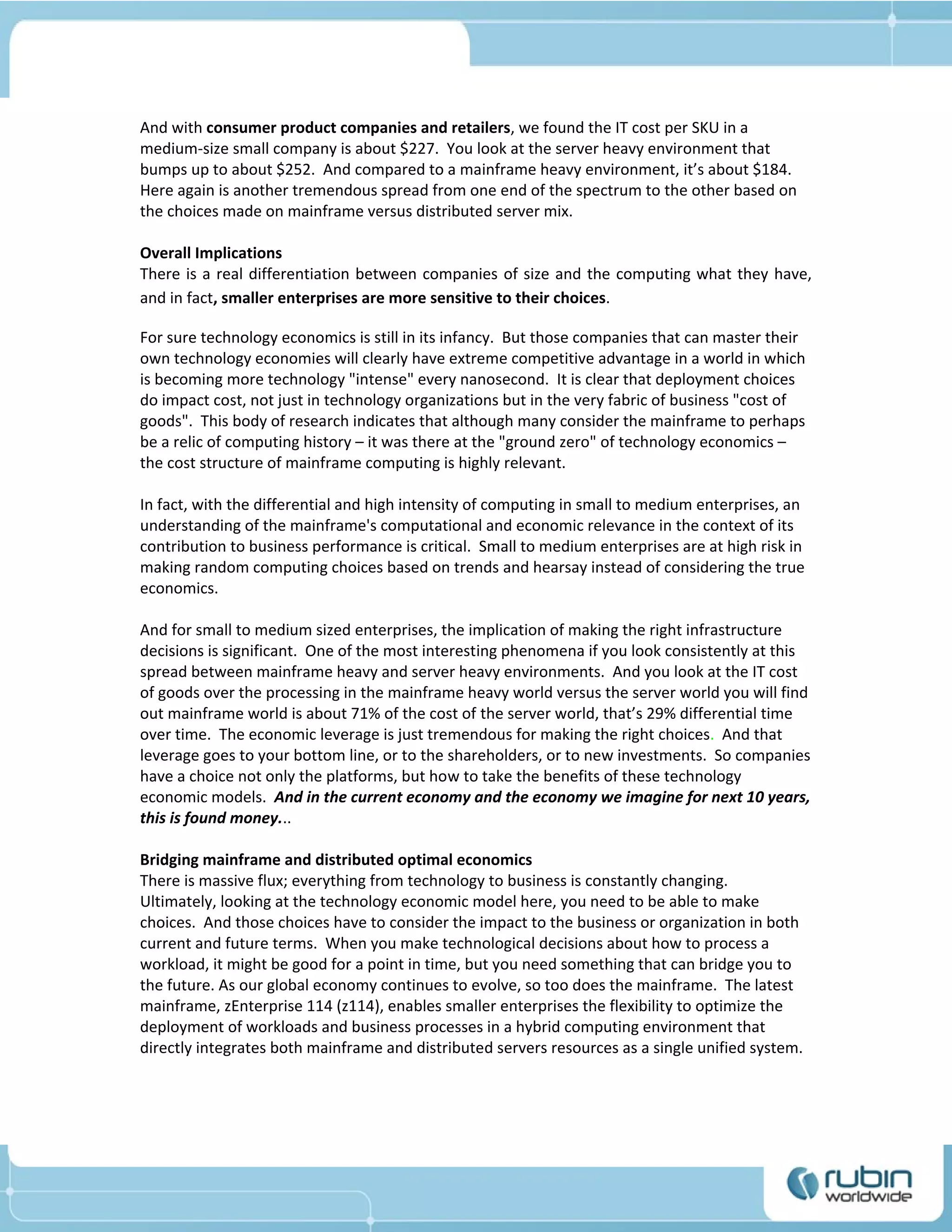 And with consumer product companies and retailers, we found the IT cost per SKU in a
medium-size small company is about $227. You look at the server heavy environment that
bumps up to about $252. And compared to a mainframe heavy environment, it’s about $184.
Here again is another tremendous spread from one end of the spectrum to the other based on
the choices made on mainframe versus distributed server mix.

Overall Implications
There is a real differentiation between companies of size and the computing what they have,
and in fact, smaller enterprises are more sensitive to their choices.

For sure technology economics is still in its infancy. But those companies that can master their
own technology economies will clearly have extreme competitive advantage in a world in which
is becoming more technology "intense" every nanosecond. It is clear that deployment choices
do impact cost, not just in technology organizations but in the very fabric of business "cost of
goods". This body of research indicates that although many consider the mainframe to perhaps
be a relic of computing history – it was there at the "ground zero" of technology economics –
the cost structure of mainframe computing is highly relevant.

In fact, with the differential and high intensity of computing in small to medium enterprises, an
understanding of the mainframe's computational and economic relevance in the context of its
contribution to business performance is critical. Small to medium enterprises are at high risk in
making random computing choices based on trends and hearsay instead of considering the true
economics.

And for small to medium sized enterprises, the implication of making the right infrastructure
decisions is significant. One of the most interesting phenomena if you look consistently at this
spread between mainframe heavy and server heavy environments. And you look at the IT cost
of goods over the processing in the mainframe heavy world versus the server world you will find
out mainframe world is about 71% of the cost of the server world, that’s 29% differential time
over time. The economic leverage is just tremendous for making the right choices. And that
leverage goes to your bottom line, or to the shareholders, or to new investments. So companies
have a choice not only the platforms, but how to take the benefits of these technology
economic models. And in the current economy and the economy we imagine for next 10 years,
this is found money...

Bridging mainframe and distributed optimal economics
There is massive flux; everything from technology to business is constantly changing.
Ultimately, looking at the technology economic model here, you need to be able to make
choices. And those choices have to consider the impact to the business or organization in both
current and future terms. When you make technological decisions about how to process a
workload, it might be good for a point in time, but you need something that can bridge you to
the future. As our global economy continues to evolve, so too does the mainframe. The latest
mainframe, zEnterprise 114 (z114), enables smaller enterprises the flexibility to optimize the
deployment of workloads and business processes in a hybrid computing environment that
directly integrates both mainframe and distributed servers resources as a single unified system.
 