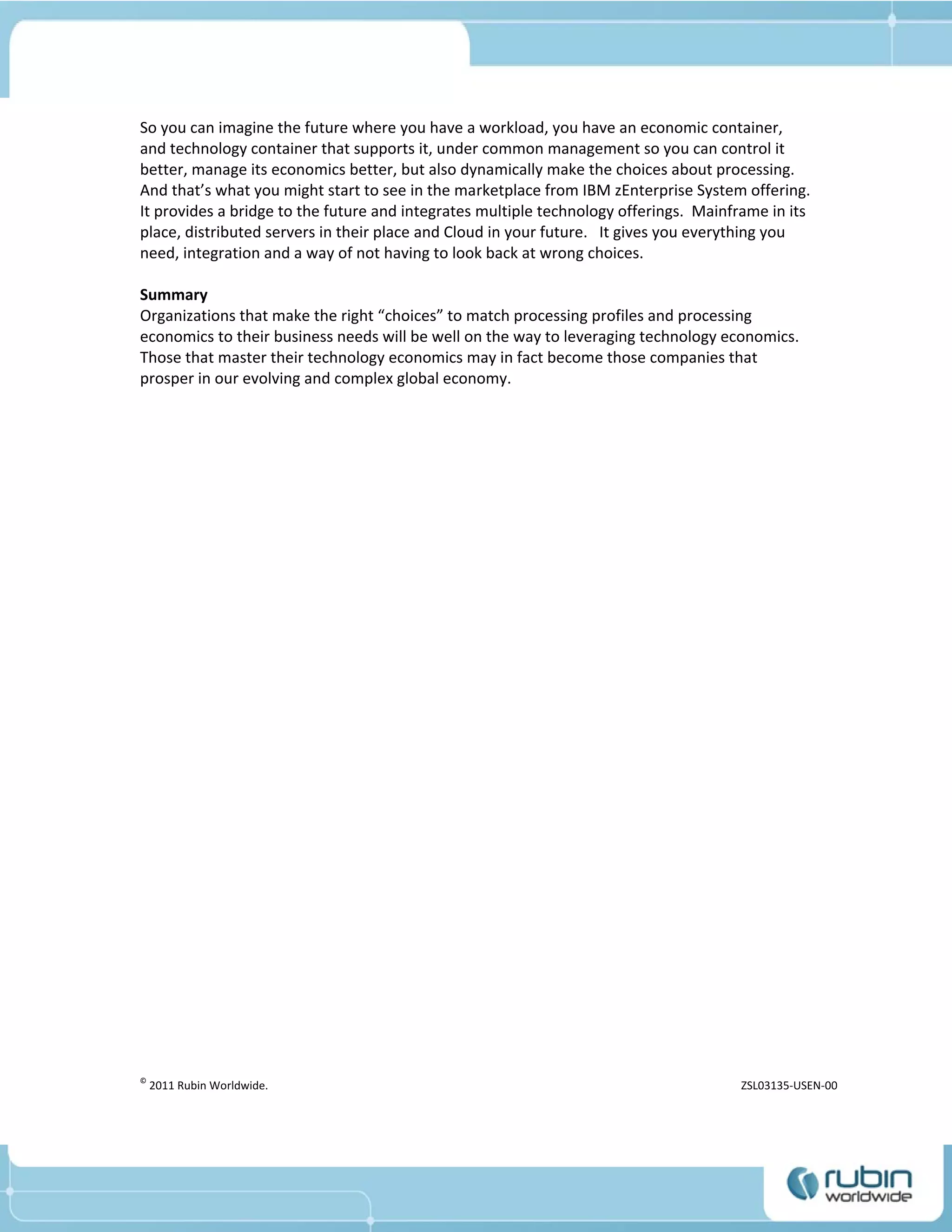So you can imagine the future where you have a workload, you have an economic container,
and technology container that supports it, under common management so you can control it
better, manage its economics better, but also dynamically make the choices about processing.
And that’s what you might start to see in the marketplace from IBM zEnterprise System offering.
It provides a bridge to the future and integrates multiple technology offerings. Mainframe in its
place, distributed servers in their place and Cloud in your future. It gives you everything you
need, integration and a way of not having to look back at wrong choices.

Summary
Organizations that make the right “choices” to match processing profiles and processing
economics to their business needs will be well on the way to leveraging technology economics.
Those that master their technology economics may in fact become those companies that
prosper in our evolving and complex global economy.




©
    2011 Rubin Worldwide.                                                             ZSL03135-USEN-00
 