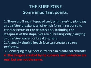 THE SURF ZONE
             Some important points:
1. There are 3 main types of surf, with surging, plunging
and spilling breakers, all of which form in response to
various factors of the beach slope, including the
steepness of the slope. We are discussing only plunging
and spilling waves, or breakers, here.
2. A steeply sloping beach face can create a strong
undertow.
3. Converging longshore currents can create rip currents.
4. The dangers created by rip currents and undertow are
real, but are not the same.
 