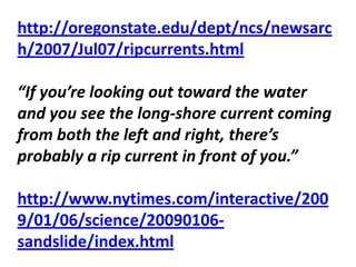 http://oregonstate.edu/dept/ncs/newsarc
h/2007/Jul07/ripcurrents.html

“If you’re looking out toward the water
and you see the long-shore current coming
from both the left and right, there’s
probably a rip current in front of you.”

http://www.nytimes.com/interactive/200
9/01/06/science/20090106-
sandslide/index.html
 