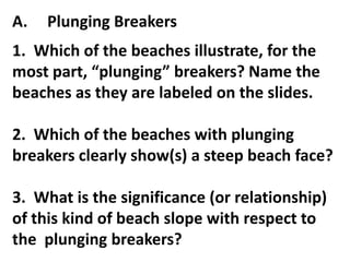 A.   Plunging Breakers
1. Which of the beaches illustrate, for the
most part, “plunging” breakers? Name the
beaches as they are labeled on the slides.

2. Which of the beaches with plunging
breakers clearly show(s) a steep beach face?

3. What is the significance (or relationship)
of this kind of beach slope with respect to
the plunging breakers?
 