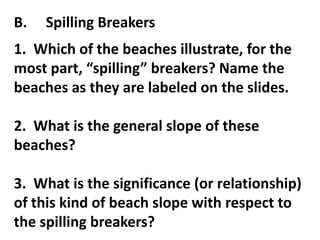 B.   Spilling Breakers
1. Which of the beaches illustrate, for the
most part, “spilling” breakers? Name the
beaches as they are labeled on the slides.

2. What is the general slope of these
beaches?

3. What is the significance (or relationship)
of this kind of beach slope with respect to
the spilling breakers?
 