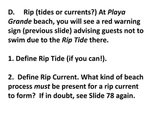 D. Rip (tides or currents?) At Playa
Grande beach, you will see a red warning
sign (previous slide) advising guests not to
swim due to the Rip Tide there.

1. Define Rip Tide (if you can!).

2. Define Rip Current. What kind of beach
process must be present for a rip current
to form? If in doubt, see Slide 78 again.
 