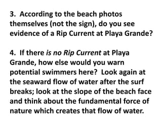 3. According to the beach photos
themselves (not the sign), do you see
evidence of a Rip Current at Playa Grande?

4. If there is no Rip Current at Playa
Grande, how else would you warn
potential swimmers here? Look again at
the seaward flow of water after the surf
breaks; look at the slope of the beach face
and think about the fundamental force of
nature which creates that flow of water.
 