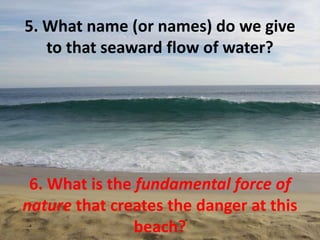 5. What name (or names) do we give
   to that seaward flow of water?




 6. What is the fundamental force of
nature that creates the danger at this
                beach?
 