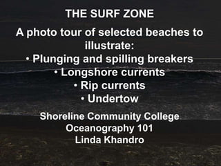 THE SURF ZONE
A photo tour of selected beaches to
               illustrate:
  • Plunging and spilling breakers
        • Longshore currents
            • Rip currents
              • Undertow
    Shoreline Community College
         Oceanography 101
           Linda Khandro
 
