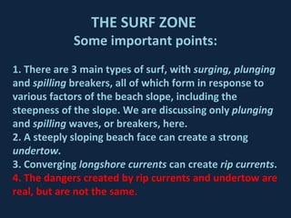 THE SURF ZONE  Some important points: 1. There are 3 main types of surf, with  surging, plunging  and  spilling  breakers, all of which form in response to various factors of the beach slope, including the steepness of the slope. We are discussing only  plunging  and  spilling  waves, or breakers, here. 2. A steeply sloping beach face can create a strong  undertow. 3. Converging  longshore currents  can create  rip currents . 4. The dangers created by rip currents and undertow are real, but are not the same. 