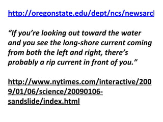 http://oregonstate.edu/dept/ncs/newsarch/2007/Jul07/ripcurrents.html    “ If you’re looking out toward the water and you see the long-shore current coming from both the left and right, there’s probably a rip current in front of you.” http://www.nytimes.com/interactive/2009/01/06/science/20090106-sandslide/index.html   
