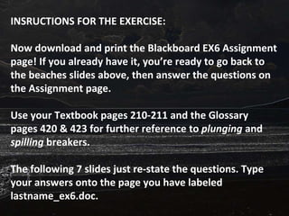 INSRUCTIONS FOR THE EXERCISE: Now download and print the Blackboard EX6 Assignment page! If you already have it, you’re ready to go back to the beaches slides above, then answer the questions on the Assignment page.  Use your Textbook pages 210-211 and the Glossary pages 420 & 423 for further reference to  plunging  and  spilling  breakers. The following 7 slides just re-state the questions. Type your answers onto the page you have labeled lastname_ex6.doc. 