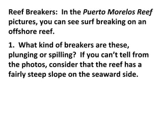 Reef Breakers:  In the  Puerto Morelos Reef  pictures, you can see surf breaking on an offshore reef.   1.  What kind of breakers are these, plunging or spilling?  If you can’t tell from the photos, consider that the reef has a fairly steep slope on the seaward side.  