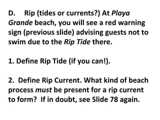 D. Rip (tides or currents?) At  Playa Grande  beach, you will see a red warning sign (previous slide) advising guests not to swim due to the  Rip Tide  there.    1. Define Rip Tide (if you can!).    2.  Define Rip Current. What kind of beach process  must  be present for a rip current to form?  If in doubt, see Slide 78 again. 