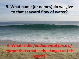 5. What name (or names) do we give to that seaward flow of water? 6. What is the  fundamental force of nature  that creates the danger at this beach?  