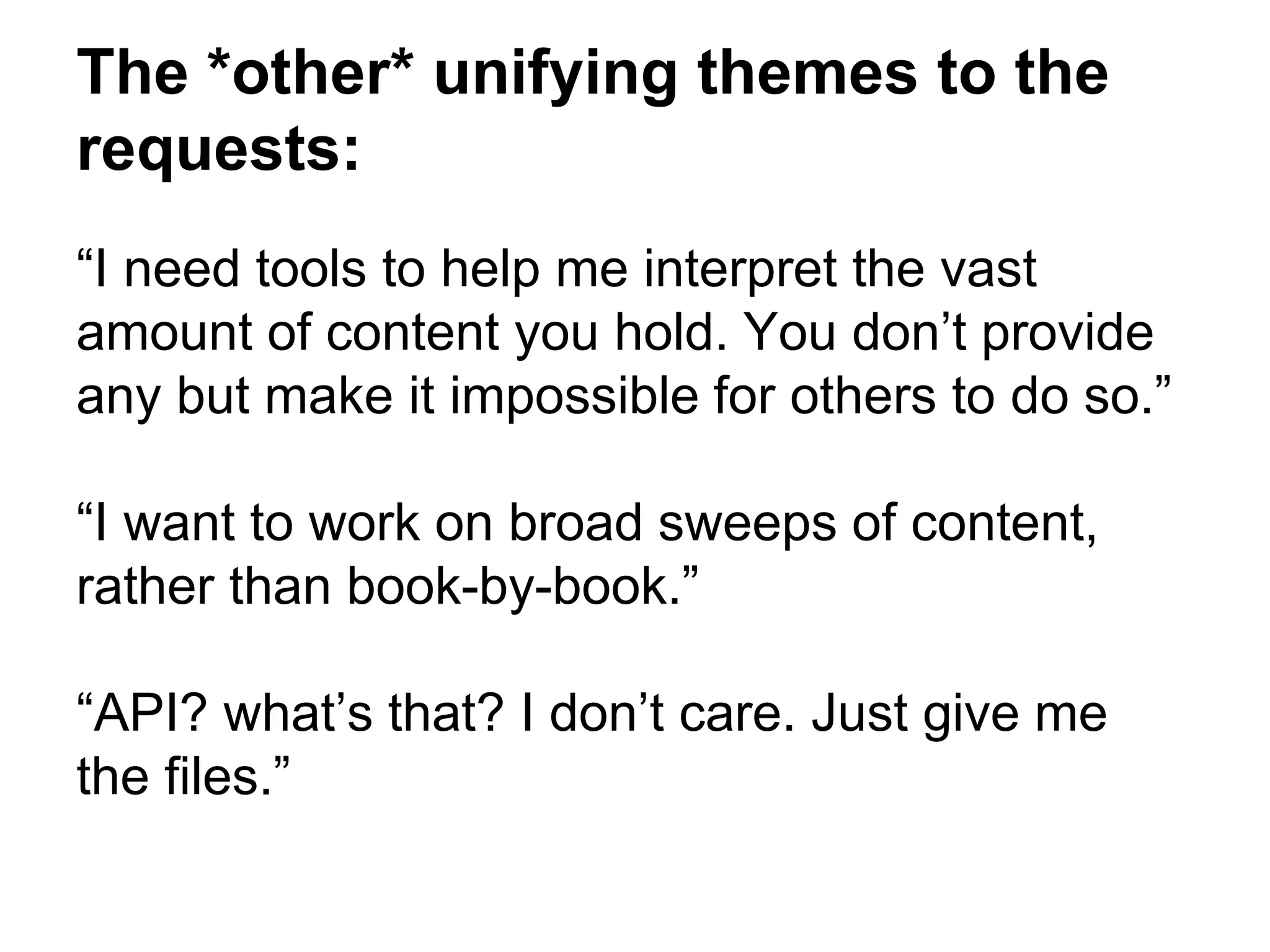 The *other* unifying themes to the
requests:
“I need tools to help me interpret the vast
amount of content you hold. You don’t provide
any but make it impossible for others to do so.”
“I want to work on broad sweeps of content,
rather than book-by-book.”
“API? what’s that? I don’t care. Just give me
the files.”
 