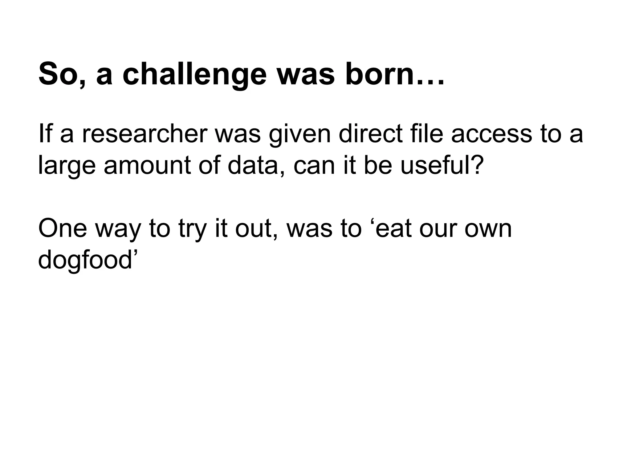 So, a challenge was born…
If a researcher was given direct file access to a
large amount of data, can it be useful?
One way to try it out, was to ‘eat our own
dogfood’
 