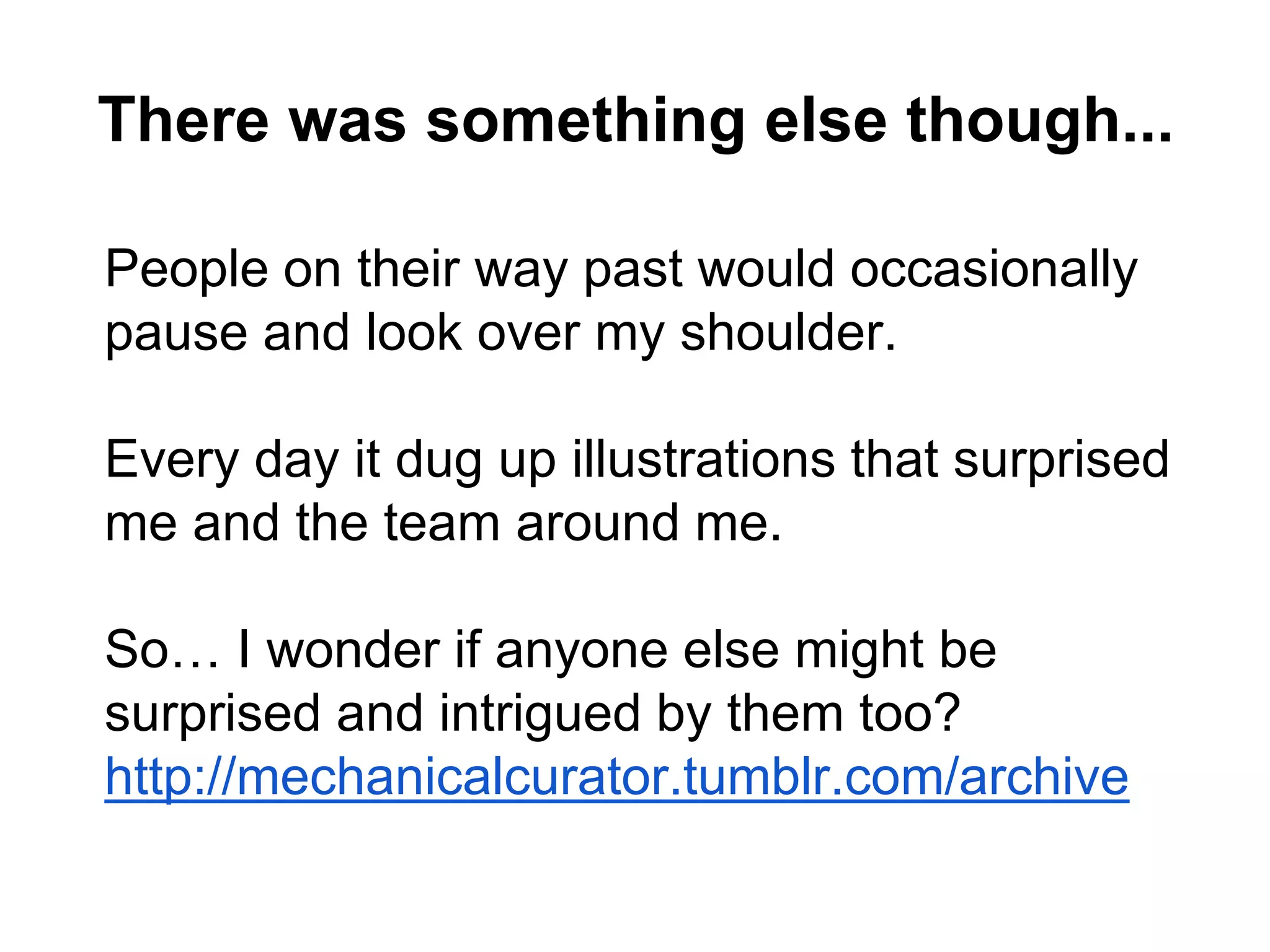 There was something else though...
People on their way past would occasionally
pause and look over my shoulder.
Every day it dug up illustrations that surprised
me and the team around me.
So… I wonder if anyone else might be
surprised and intrigued by them too?
http://mechanicalcurator.tumblr.com/archive
 