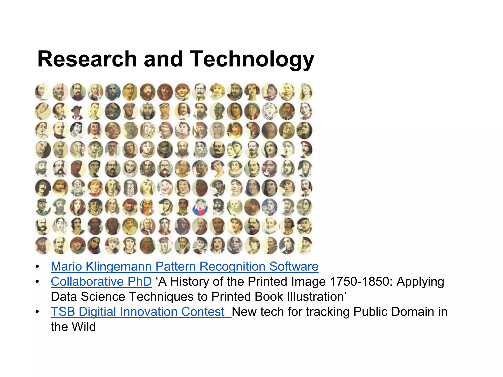 Research and Technology
• Mario Klingemann Pattern Recognition Software
• Collaborative PhD ‘A History of the Printed Image 1750-1850: Applying
Data Science Techniques to Printed Book Illustration’
• TSB Digitial Innovation Contest New tech for tracking Public Domain in
the Wild
 