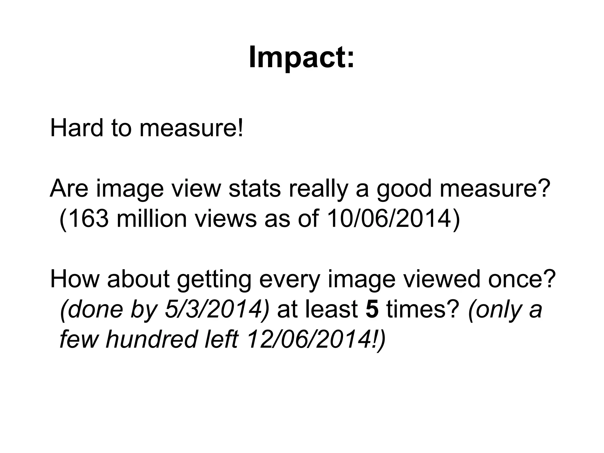Impact:
Hard to measure!
Are image view stats really a good measure?
(163 million views as of 10/06/2014)
How about getting every image viewed once?
(done by 5/3/2014) at least 5 times? (only a
few hundred left 12/06/2014!)
 