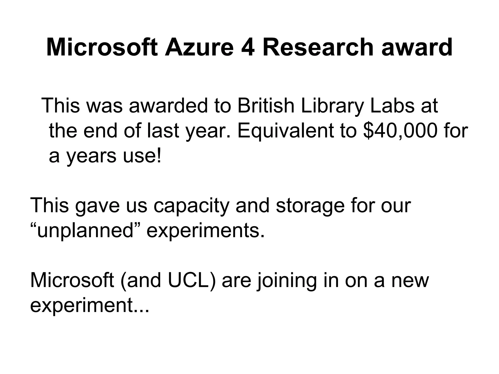 Microsoft Azure 4 Research award
This was awarded to British Library Labs at
the end of last year. Equivalent to $40,000 for
a years use!
This gave us capacity and storage for our
“unplanned” experiments.
Microsoft (and UCL) are joining in on a new
experiment...
 