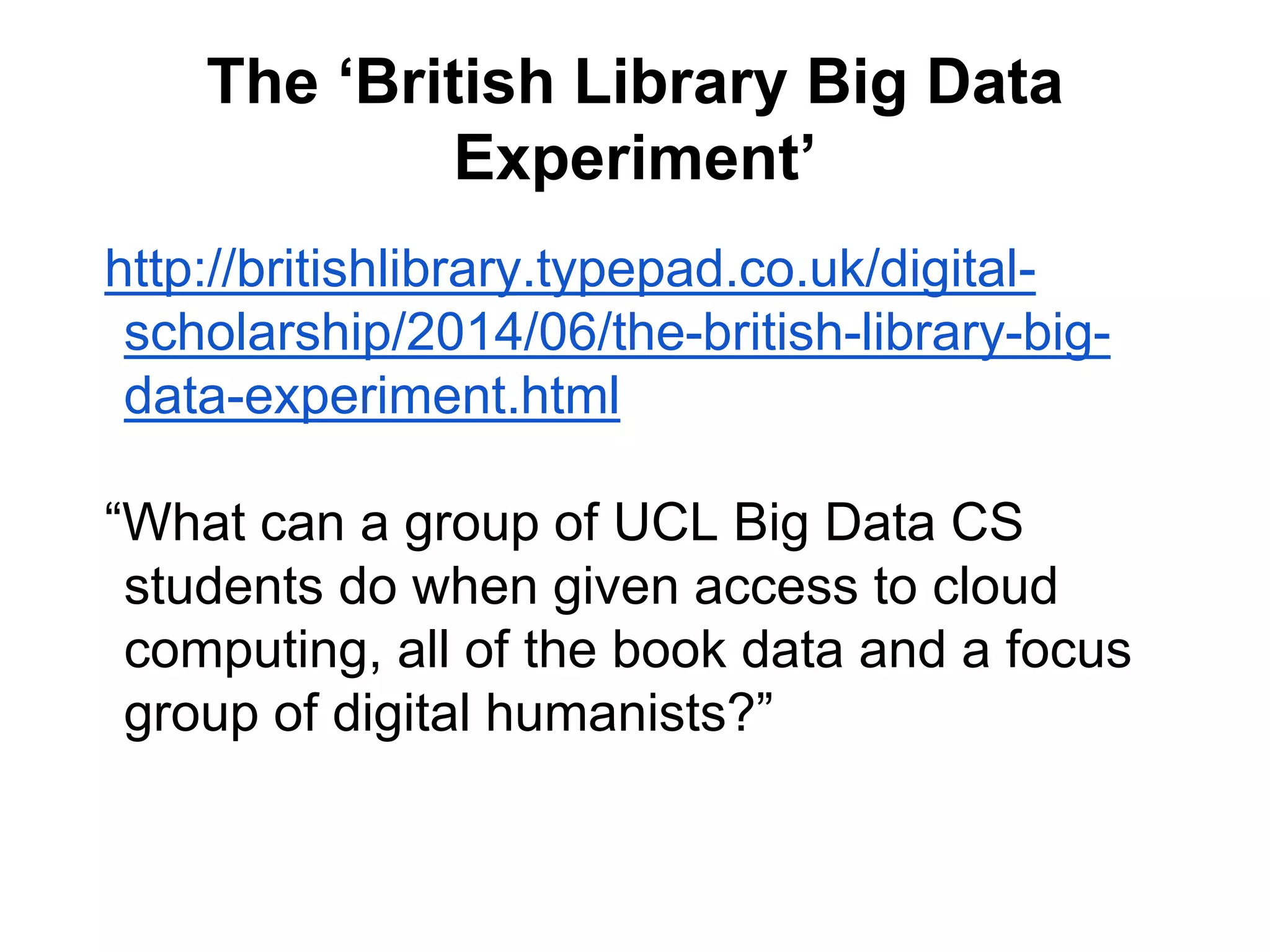The ‘British Library Big Data
Experiment’
http://britishlibrary.typepad.co.uk/digital-
scholarship/2014/06/the-british-library-big-
data-experiment.html
“What can a group of UCL Big Data CS
students do when given access to cloud
computing, all of the book data and a focus
group of digital humanists?”
 