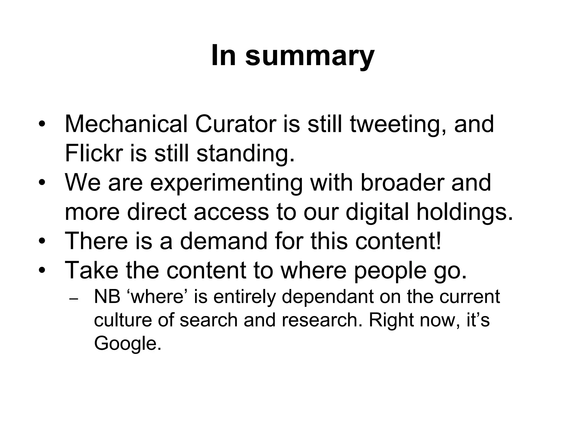 In summary
• Mechanical Curator is still tweeting, and
Flickr is still standing.
• We are experimenting with broader and
more direct access to our digital holdings.
• There is a demand for this content!
• Take the content to where people go.
– NB ‘where’ is entirely dependant on the current
culture of search and research. Right now, it’s
Google.
 