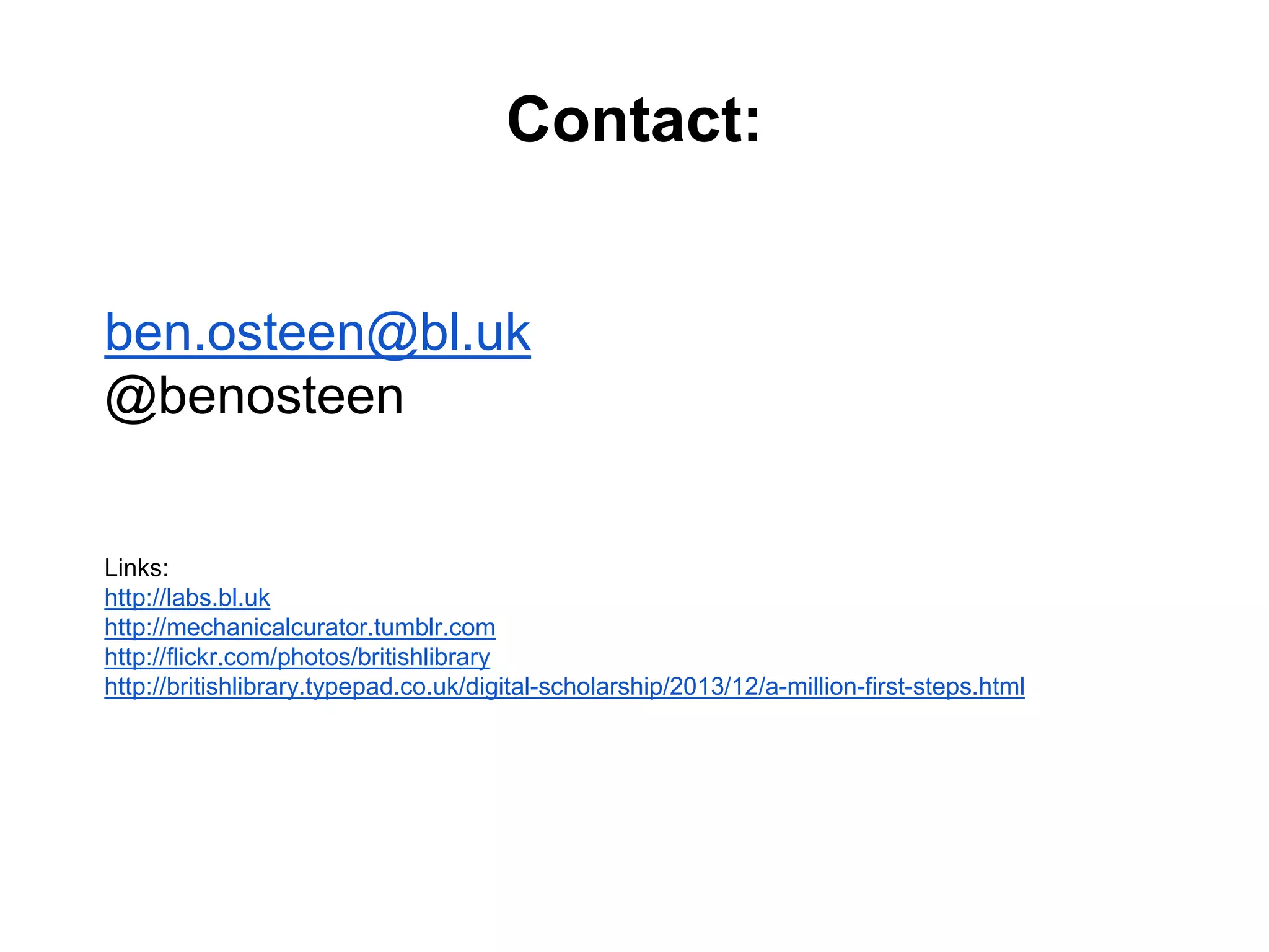 Contact:
ben.osteen@bl.uk
@benosteen
Links:
http://labs.bl.uk
http://mechanicalcurator.tumblr.com
http://flickr.com/photos/britishlibrary
http://britishlibrary.typepad.co.uk/digital-scholarship/2013/12/a-million-first-steps.html
 
