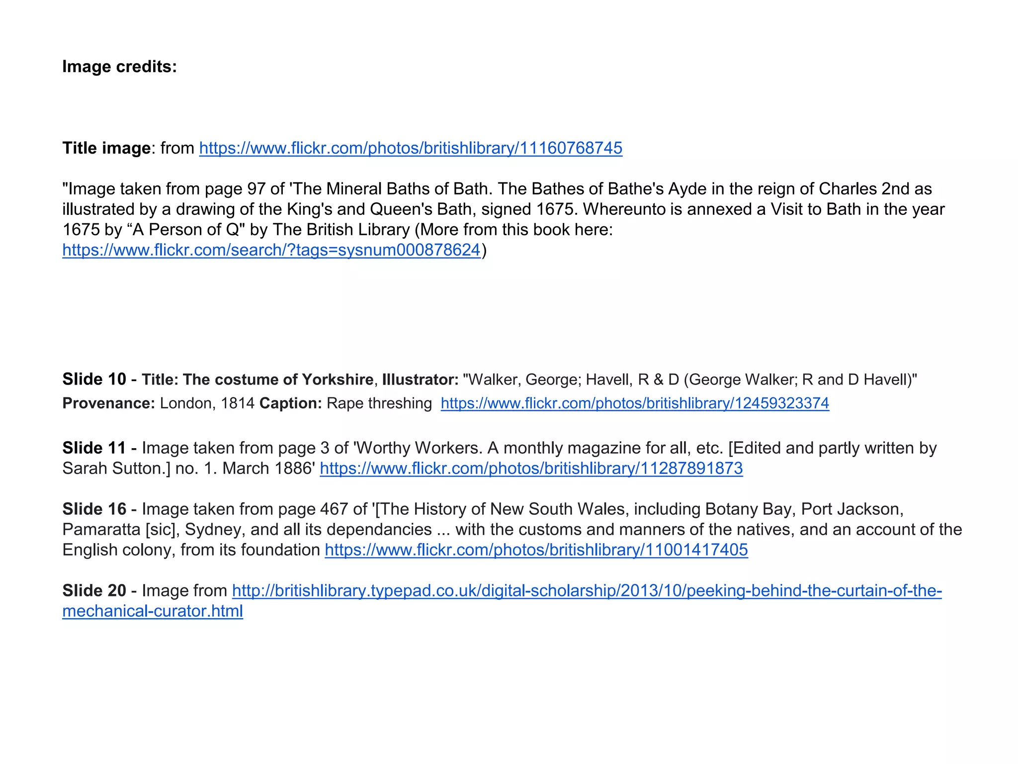 Image credits:
Title image: from https://www.flickr.com/photos/britishlibrary/11160768745
"Image taken from page 97 of 'The Mineral Baths of Bath. The Bathes of Bathe's Ayde in the reign of Charles 2nd as
illustrated by a drawing of the King's and Queen's Bath, signed 1675. Whereunto is annexed a Visit to Bath in the year
1675 by “A Person of Q" by The British Library (More from this book here:
https://www.flickr.com/search/?tags=sysnum000878624)
Slide 10 - Title: The costume of Yorkshire, Illustrator: "Walker, George; Havell, R & D (George Walker; R and D Havell)"
Provenance: London, 1814 Caption: Rape threshing https://www.flickr.com/photos/britishlibrary/12459323374
Slide 11 - Image taken from page 3 of 'Worthy Workers. A monthly magazine for all, etc. [Edited and partly written by
Sarah Sutton.] no. 1. March 1886' https://www.flickr.com/photos/britishlibrary/11287891873
Slide 16 - Image taken from page 467 of '[The History of New South Wales, including Botany Bay, Port Jackson,
Pamaratta [sic], Sydney, and all its dependancies ... with the customs and manners of the natives, and an account of the
English colony, from its foundation https://www.flickr.com/photos/britishlibrary/11001417405
Slide 20 - Image from http://britishlibrary.typepad.co.uk/digital-scholarship/2013/10/peeking-behind-the-curtain-of-the-
mechanical-curator.html
 