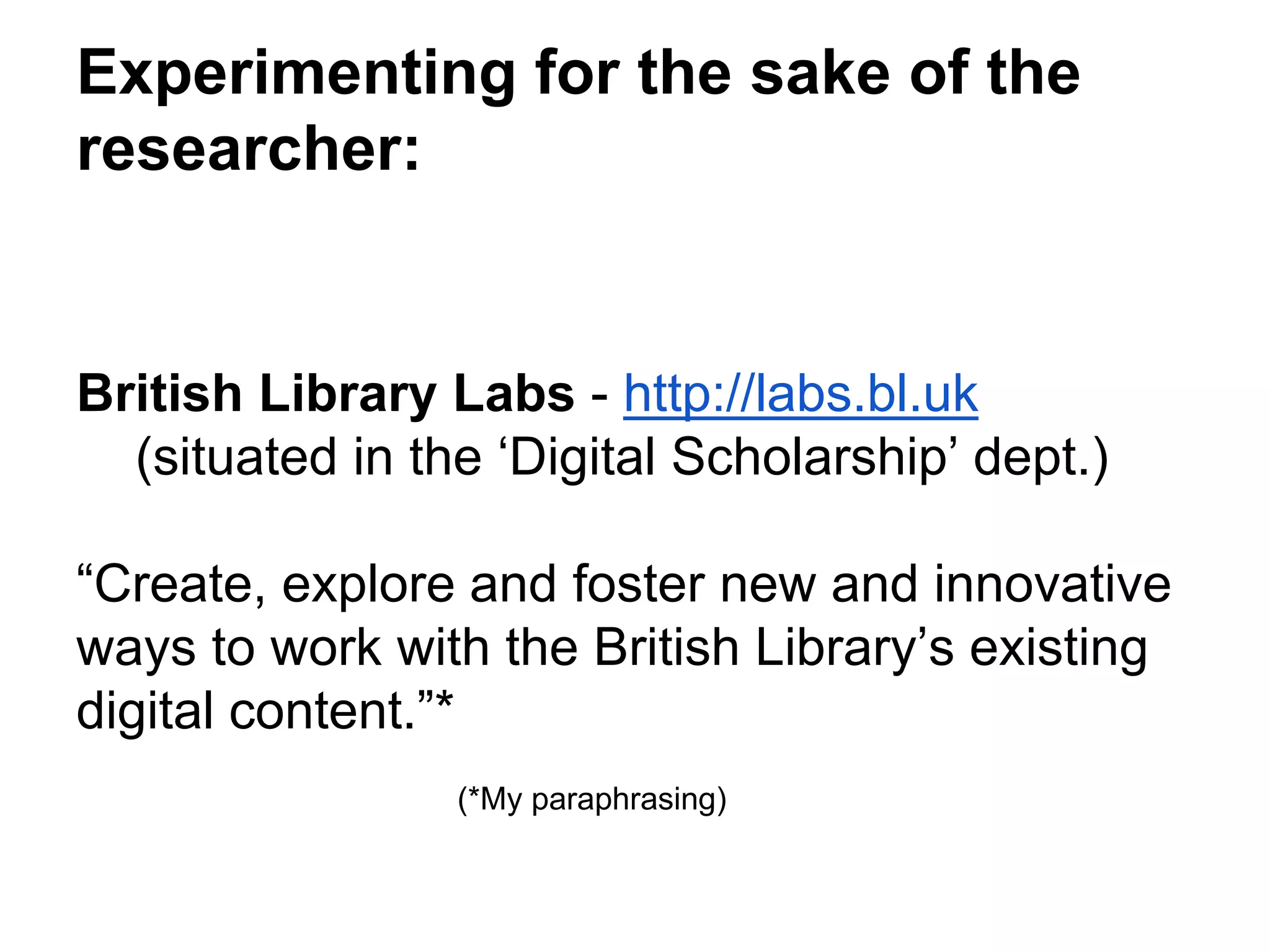Experimenting for the sake of the
researcher:
British Library Labs - http://labs.bl.uk
(situated in the ‘Digital Scholarship’ dept.)
“Create, explore and foster new and innovative
ways to work with the British Library’s existing
digital content.”*
(*My paraphrasing)
 