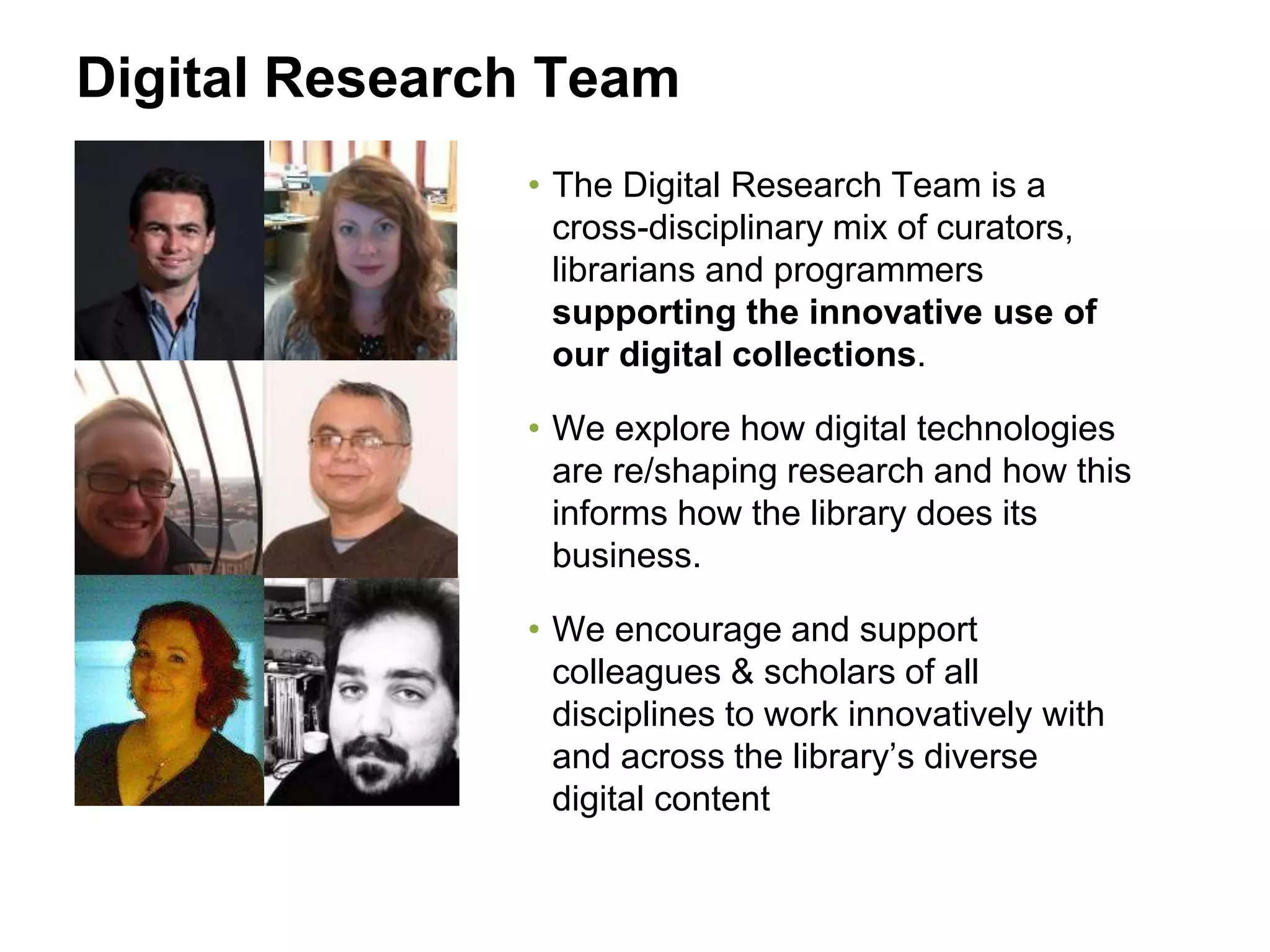 Digital Research Team
• The Digital Research Team is a
cross-disciplinary mix of curators,
librarians and programmers
supporting the innovative use of
our digital collections.
• We explore how digital technologies
are re/shaping research and how this
informs how the library does its
business.
• We encourage and support
colleagues & scholars of all
disciplines to work innovatively with
and across the library’s diverse
digital content
 