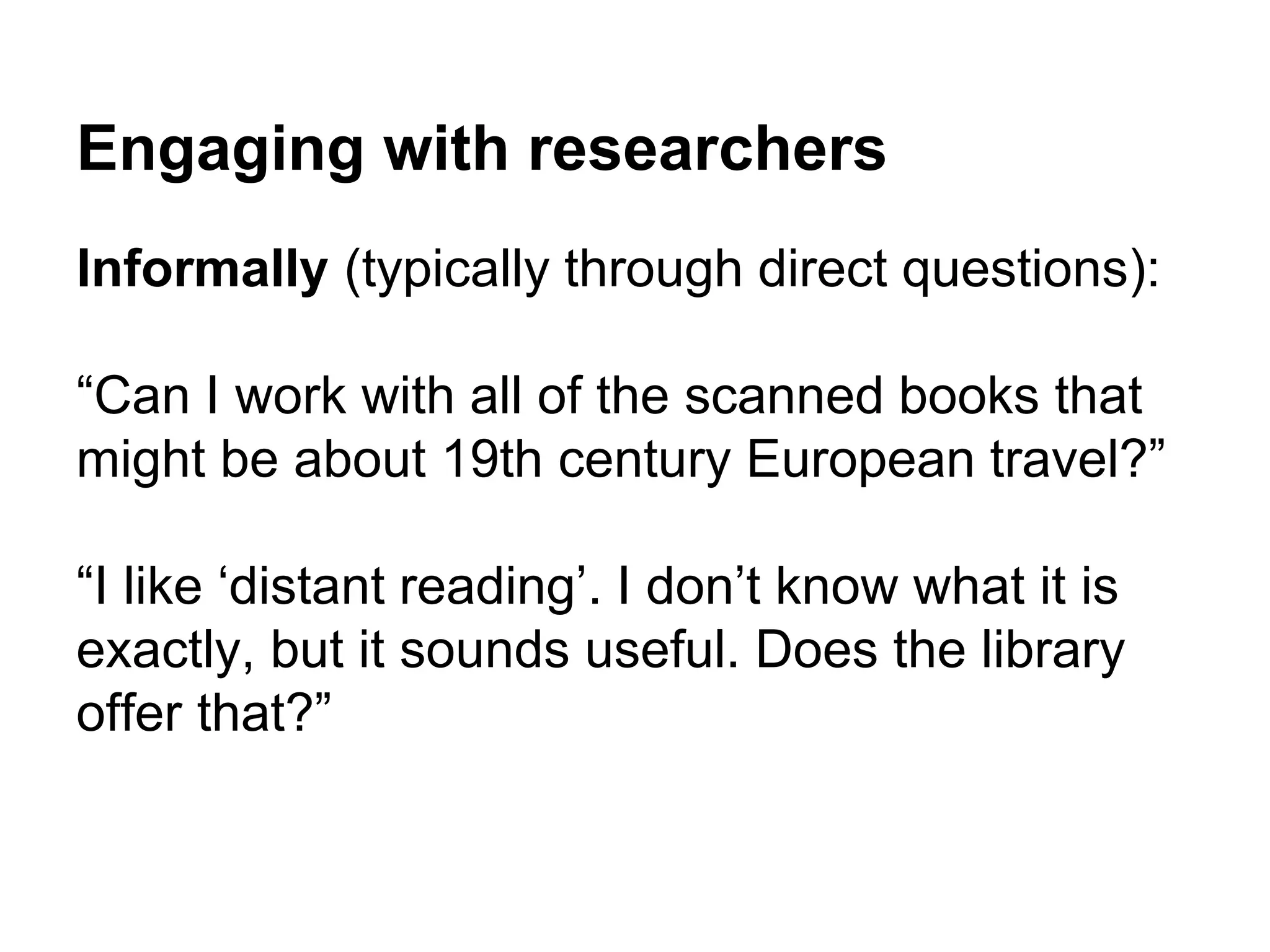 Engaging with researchers
Informally (typically through direct questions):
“Can I work with all of the scanned books that
might be about 19th century European travel?”
“I like ‘distant reading’. I don’t know what it is
exactly, but it sounds useful. Does the library
offer that?”
 