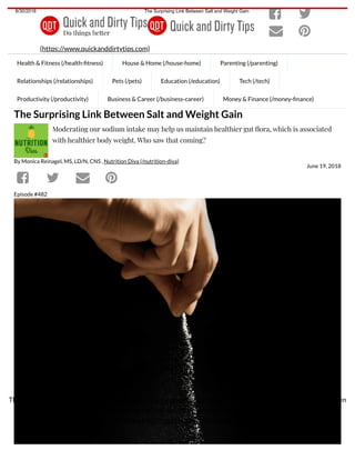 8/30/2018 The Surprising Link Between Salt and Weight Gain
https://www.quickanddirtytips.com/health-fitness/healthy-eating/the-surprising-link-between-salt-and-weight-gain?utm_source=sciam&utm_campaign=… 1/8
By Monica Reinagel, MS, LD/N, CNS , Nutrition Diva (/nutrition-diva)
June 19, 2018
The Surprising Link Between Salt and Weight Gain
Moderating our sodium intake may help us maintain healthier gut ora, which is associated
with healthier body weight. Who saw that coming?
Episode #482
Health & Fitness (/health- tness) House & Home (/house-home) Parenting (/parenting)
Relationships (/relationships) Pets (/pets) Education (/education) Tech (/tech)
Productivity (/productivity) Business & Career (/business-career) Money & Finance (/money- nance)
(https://www.quickanddirtytips.com)
 
 
   
The Quick and Dirty Tips Privacy Notice (https://www.quickanddirtytips.com/cookie-and-privacy-policy) has been
updated to explain how we use cookies, which you accept by continuing to use this website. To withdraw your
consent, see Your Choices (https://www.quickanddirtytips.com/cookie-and-privacy-policy#yourchoices).
Close
 