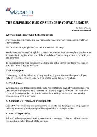 THE 
SURPRISING 
RISK 
OF 
SILENCE 
IF 
YOU’RE 
A 
LEADER 
By 
Chris 
Wisdom 
www.wizcomm.co.uk 
Why 
you 
must 
engage 
with 
the 
bigger 
picture 
Every 
organization 
competing 
internationally 
needs 
everyone 
to 
engage 
in 
continual 
improvement. 
But 
for 
ambitious 
people 
like 
you 
that’s 
not 
the 
whole 
story. 
You 
have 
to 
see 
yourself 
as 
a 
global 
player 
in 
an 
international 
marketplace. 
Just 
because 
someone 
is 
sitting 
the 
other 
side 
of 
the 
world 
doesn’t 
mean 
they 
are 
not 
a 
threat 
to 
you 
and 
your 
role. 
To 
keep 
increasing 
your 
credibility, 
visibility 
and 
value 
there’s 
one 
thing 
you 
need 
to 
stop 
and 
three 
things 
to 
work 
on. 
STOP 
Being 
Quiet 
It’s 
too 
easy 
to 
fall 
into 
the 
trap 
of 
only 
speaking 
to 
your 
items 
on 
the 
agenda. 
If 
you 
only 
do 
this 
you’ll 
be 
seen 
as 
narrow 
or 
unable 
to 
see 
the 
bigger 
picture. 
#1 
Think 
Bigger 
When 
you 
are 
in 
a 
team 
context 
make 
sure 
you 
contribute 
beyond 
your 
personal 
area 
of 
expertise 
and 
responsibility. 
So 
work 
on 
thinking 
bigger 
and 
wider 
than 
your 
own 
role 
and 
department. 
Put 
the 
time 
in 
before 
the 
meetings 
so 
that 
you 
have 
quality 
thoughts 
prepared 
in 
advance. 
#2 
Comment 
On 
Trends 
And 
Developments 
Second 
Work 
on 
noticing 
and 
commenting 
on 
trends 
and 
developments 
shaping 
your 
industry 
or 
sector 
globally 
and 
you’ll 
be 
regarded 
as 
a 
strategic 
leader. 
#3 
Ask 
Hard 
Questions 
Ask 
the 
challenging 
questions 
that 
unsettle 
the 
status 
quo. 
It’s 
better 
to 
have 
some 
of 
the 
questions 
rather 
than 
all 
of 
the 
answers. 
 