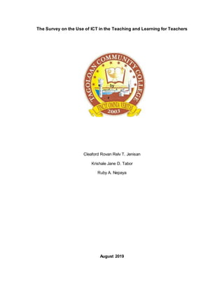 The Survey on the Use of ICT in the Teaching and Learning for Teachers
by
Cleaford Rovan Relv T. Jenisan
Krishale Jane D. Tabor
Ruby A. Nepaya
August 2019
 