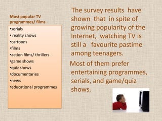 Most popular TV programmes/ films.    The survey results  have shown  that  in spite of growing popularity of the Internet,  watching TV is still a   favourite pastime among teenagers.   Most of them prefer  entertaining programmes, serials, and game/quiz shows.serials