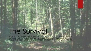 The Survival 
OUR FILM IS CALLED ‘THE SURVIVAL’ AS IT IS A RACE FOR THE LIFE'S OF TWO 
WOMEN. WE THOUGHT THIS WAS A SUITABLE TITLE AS IT EXPLAINS THERE IS 
SOMEONE WHO NEEDS TO SURVIVE BUT DOESN’T GIVE TOO MUCH AWAY. 
 