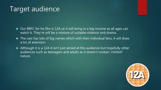 Target audience 
 Our BBFC for he film is 12A so it will bring in a big income as all ages can 
watch it. They’re will be a mixture of suitable violence and drama. 
 The cast has lots of big names which with their individual fans, it will draw 
a lot of attention. 
 Although it is a 12A it isn’t just aimed at this audience but hopefully other 
audiences such as teenagers and adults as it doesn’t contain ‘childish’ 
nature. 
 