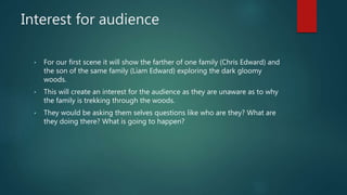 Interest for audience 
• For our first scene it will show the farther of one family (Chris Edward) and 
the son of the same family (Liam Edward) exploring the dark gloomy 
woods. 
• This will create an interest for the audience as they are unaware as to why 
the family is trekking through the woods. 
• They would be asking them selves questions like who are they? What are 
they doing there? What is going to happen? 
 