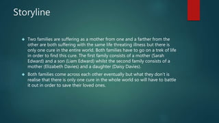 Storyline 
 Two families are suffering as a mother from one and a farther from the 
other are both suffering with the same life threating illness but there is 
only one cure in the entire world. Both families have to go on a trek of life 
in order to find this cure. The first family consists of a mother (Sarah 
Edward) and a son (Liam Edward) whilst the second family consists of a 
mother (Elizabeth Davies) and a daughter (Daisy Davies). 
 Both families come across each other eventually but what they don’t is 
realise that there is only one cure in the whole world so will have to battle 
it out in order to save their loved ones. 
 