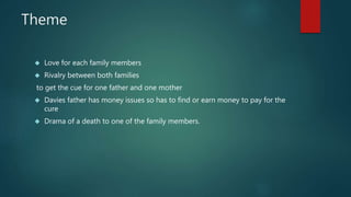 Theme 
 Love for each family members 
 Rivalry between both families 
to get the cue for one father and one mother 
 Davies father has money issues so has to find or earn money to pay for the 
cure 
 Drama of a death to one of the family members. 
 