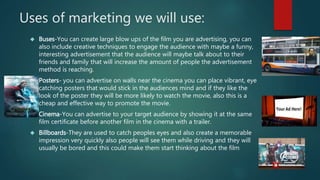 Uses of marketing we will use: 
 Buses-You can create large blow ups of the film you are advertising, you can 
also include creative techniques to engage the audience with maybe a funny, 
interesting advertisement that the audience will maybe talk about to their 
friends and family that will increase the amount of people the advertisement 
method is reaching. 
 Posters- you can advertise on walls near the cinema you can place vibrant, eye 
catching posters that would stick in the audiences mind and if they like the 
look of the poster they will be more likely to watch the movie, also this is a 
cheap and effective way to promote the movie. 
 Cinema-You can advertise to your target audience by showing it at the same 
film certificate before another film in the cinema with a trailer. 
 Billboards-They are used to catch peoples eyes and also create a memorable 
impression very quickly also people will see them while driving and they will 
usually be bored and this could make them start thinking about the film 
