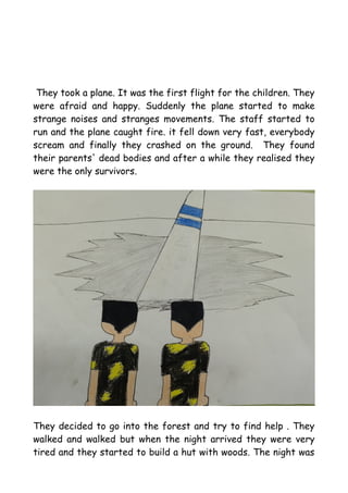 They took a plane. It was the first flight for the children. They
were afraid and happy. Suddenly the plane started to make
strange noises and stranges movements. The staff started to
run and the plane caught fire. it fell down very fast, everybody
scream and finally they crashed on the ground. They found
their parents' dead bodies and after a while they realised they
were the only survivors.
They decided to go into the forest and try to find help . They
walked and walked but when the night arrived they were very
tired and they started to build a hut with woods. The night was
 