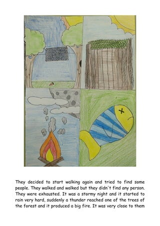 They decided to start walking again and tried to find some
people. They walked and walked but they didn't find any person.
They were exhausted. It was a stormy night and it started to
rain very hard, suddenly a thunder reached one of the trees of
the forest and it produced a big fire. It was very close to them
 