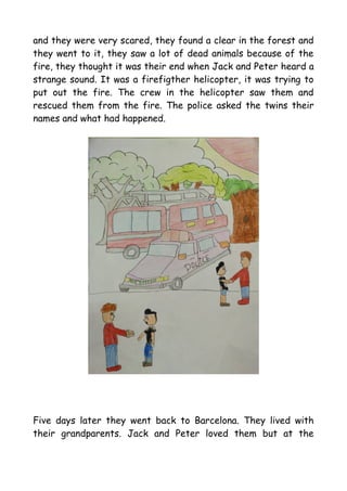 and they were very scared, they found a clear in the forest and
they went to it, they saw a lot of dead animals because of the
fire, they thought it was their end when Jack and Peter heard a
strange sound. It was a firefigther helicopter, it was trying to
put out the fire. The crew in the helicopter saw them and
rescued them from the fire. The police asked the twins their
names and what had happened.
Five days later they went back to Barcelona. They lived with
their grandparents. Jack and Peter loved them but at the
 
