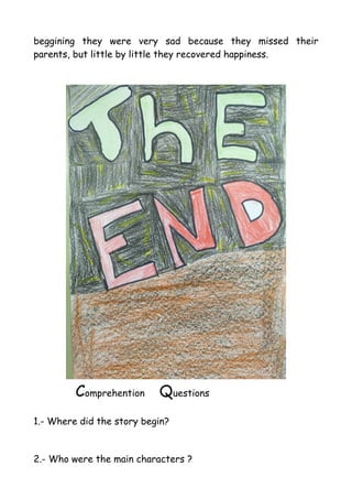 beggining they were very sad because they missed their
parents, but little by little they recovered happiness.
Comprehention Questions
1.- Where did the story begin?
2.- Who were the main characters ?
 