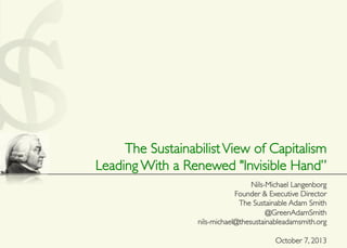 The SustainabilistView of Capitalism	

Leading With a Renewed "Invisible Hand”	

	

Nils-Michael Langenborg	

Founder & Executive Director	

The Sustainable Adam Smith	

@GreenAdamSmith	

nils-michael@thesustainableadamsmith.org	

	

October 7, 2013 	

 