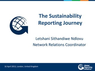 The Sustainability
Reporting Journey
Letshani Sithandiwe Ndlovu
Network Relations Coordinator
16 April 2013, London, United Kingdom
 