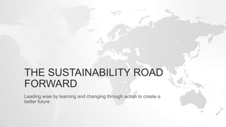 THE SUSTAINABILITY ROAD
FORWARD
Leading wise by learning and changing through action to create a
better future
 