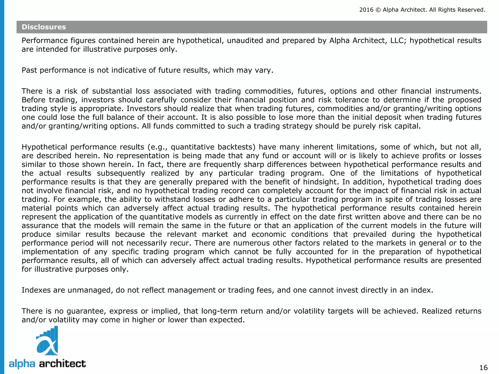 2016 © Alpha Architect. All Rights Reserved.
16
Disclosures
Performance figures contained herein are hypothetical, unaudited and prepared by Alpha Architect, LLC; hypothetical results
are intended for illustrative purposes only.
Past performance is not indicative of future results, which may vary.
There is a risk of substantial loss associated with trading commodities, futures, options and other financial instruments.
Before trading, investors should carefully consider their financial position and risk tolerance to determine if the proposed
trading style is appropriate. Investors should realize that when trading futures, commodities and/or granting/writing options
one could lose the full balance of their account. It is also possible to lose more than the initial deposit when trading futures
and/or granting/writing options. All funds committed to such a trading strategy should be purely risk capital.
Hypothetical performance results (e.g., quantitative backtests) have many inherent limitations, some of which, but not all,
are described herein. No representation is being made that any fund or account will or is likely to achieve profits or losses
similar to those shown herein. In fact, there are frequently sharp differences between hypothetical performance results and
the actual results subsequently realized by any particular trading program. One of the limitations of hypothetical
performance results is that they are generally prepared with the benefit of hindsight. In addition, hypothetical trading does
not involve financial risk, and no hypothetical trading record can completely account for the impact of financial risk in actual
trading. For example, the ability to withstand losses or adhere to a particular trading program in spite of trading losses are
material points which can adversely affect actual trading results. The hypothetical performance results contained herein
represent the application of the quantitative models as currently in effect on the date first written above and there can be no
assurance that the models will remain the same in the future or that an application of the current models in the future will
produce similar results because the relevant market and economic conditions that prevailed during the hypothetical
performance period will not necessarily recur. There are numerous other factors related to the markets in general or to the
implementation of any specific trading program which cannot be fully accounted for in the preparation of hypothetical
performance results, all of which can adversely affect actual trading results. Hypothetical performance results are presented
for illustrative purposes only.
Indexes are unmanaged, do not reflect management or trading fees, and one cannot invest directly in an index.
There is no guarantee, express or implied, that long-term return and/or volatility targets will be achieved. Realized returns
and/or volatility may come in higher or lower than expected.
 