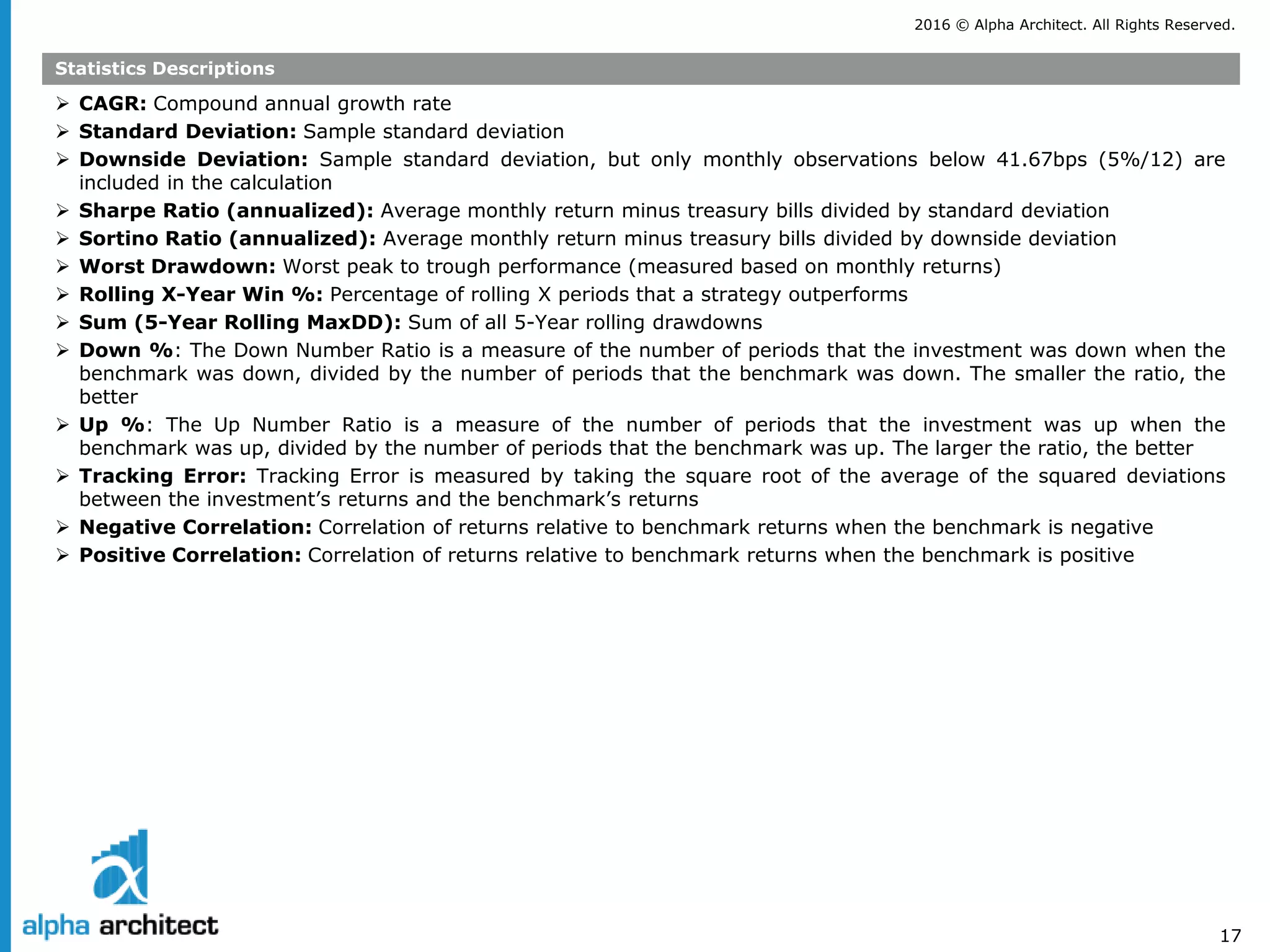 2016 © Alpha Architect. All Rights Reserved.
17
Statistics Descriptions
 CAGR: Compound annual growth rate
 Standard Deviation: Sample standard deviation
 Downside Deviation: Sample standard deviation, but only monthly observations below 41.67bps (5%/12) are
included in the calculation
 Sharpe Ratio (annualized): Average monthly return minus treasury bills divided by standard deviation
 Sortino Ratio (annualized): Average monthly return minus treasury bills divided by downside deviation
 Worst Drawdown: Worst peak to trough performance (measured based on monthly returns)
 Rolling X-Year Win %: Percentage of rolling X periods that a strategy outperforms
 Sum (5-Year Rolling MaxDD): Sum of all 5-Year rolling drawdowns
 Down %: The Down Number Ratio is a measure of the number of periods that the investment was down when the
benchmark was down, divided by the number of periods that the benchmark was down. The smaller the ratio, the
better
 Up %: The Up Number Ratio is a measure of the number of periods that the investment was up when the
benchmark was up, divided by the number of periods that the benchmark was up. The larger the ratio, the better
 Tracking Error: Tracking Error is measured by taking the square root of the average of the squared deviations
between the investment’s returns and the benchmark’s returns
 Negative Correlation: Correlation of returns relative to benchmark returns when the benchmark is negative
 Positive Correlation: Correlation of returns relative to benchmark returns when the benchmark is positive
 