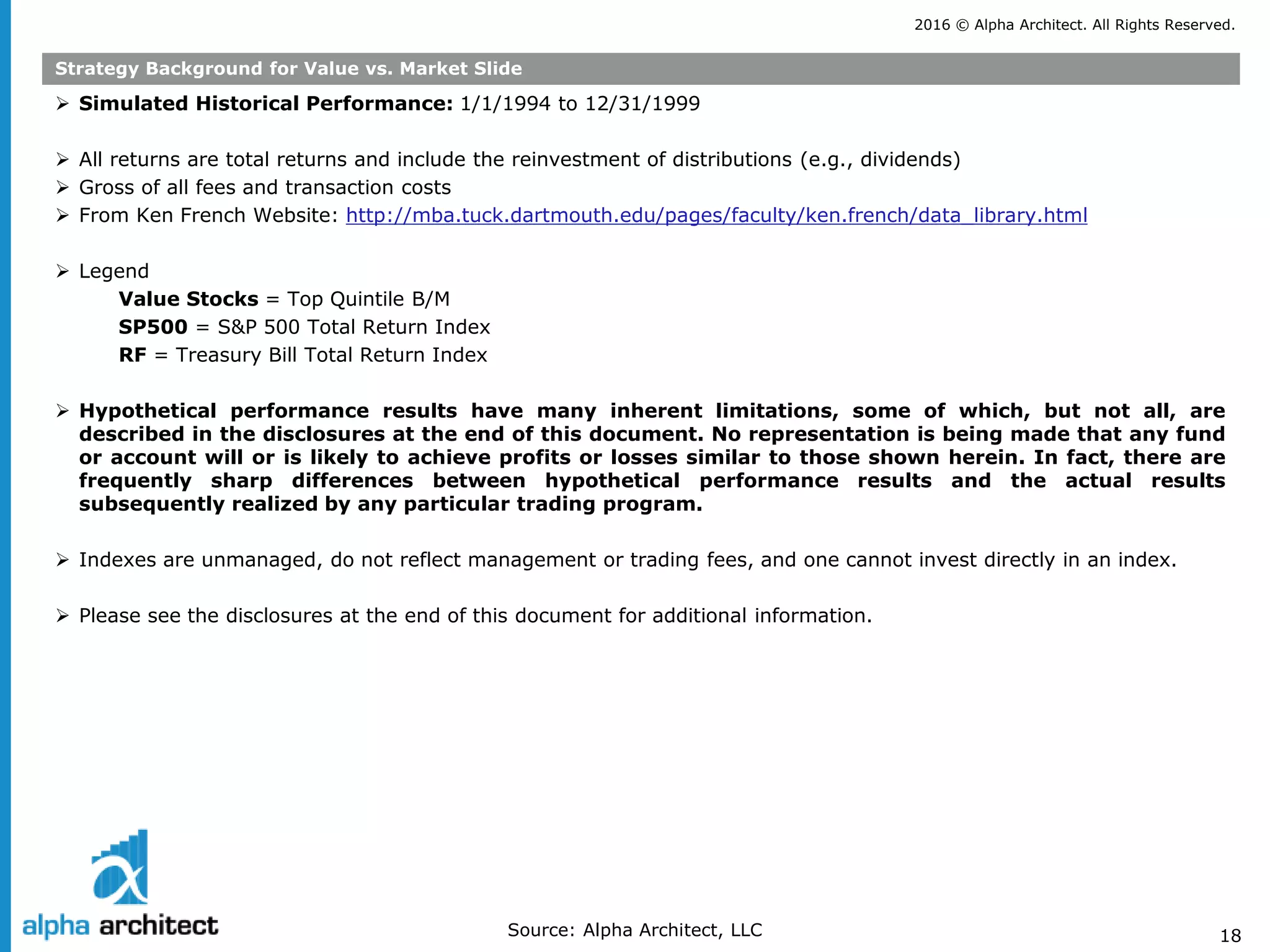 2016 © Alpha Architect. All Rights Reserved.
18
Strategy Background for Value vs. Market Slide
 Simulated Historical Performance: 1/1/1994 to 12/31/1999
 All returns are total returns and include the reinvestment of distributions (e.g., dividends)
 Gross of all fees and transaction costs
 From Ken French Website: http://mba.tuck.dartmouth.edu/pages/faculty/ken.french/data_library.html
 Legend
Value Stocks = Top Quintile B/M
SP500 = S&P 500 Total Return Index
RF = Treasury Bill Total Return Index
 Hypothetical performance results have many inherent limitations, some of which, but not all, are
described in the disclosures at the end of this document. No representation is being made that any fund
or account will or is likely to achieve profits or losses similar to those shown herein. In fact, there are
frequently sharp differences between hypothetical performance results and the actual results
subsequently realized by any particular trading program.
 Indexes are unmanaged, do not reflect management or trading fees, and one cannot invest directly in an index.
 Please see the disclosures at the end of this document for additional information.
Source: Alpha Architect, LLC
 